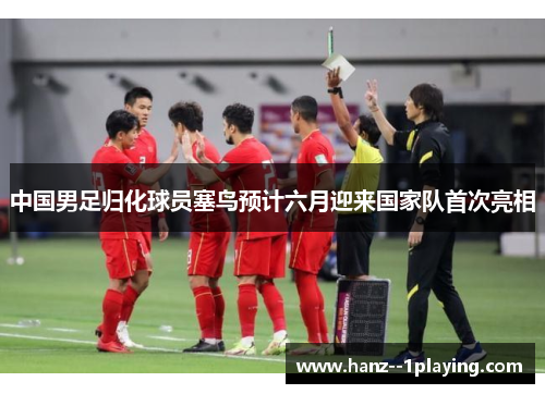 中国男足归化球员塞鸟预计六月迎来国家队首次亮相 中国男足归化球员塞鸟预计六月迎来国家队首次亮相