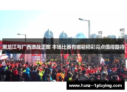 黑龙江与广西激战正酣 本场比赛有哪些精彩亮点值得期待 黑龙江与广西激战正酣 本场比赛有哪些精彩亮点值得期待